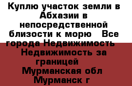 Куплю участок земли в Абхазии в непосредственной близости к морю - Все города Недвижимость » Недвижимость за границей   . Мурманская обл.,Мурманск г.